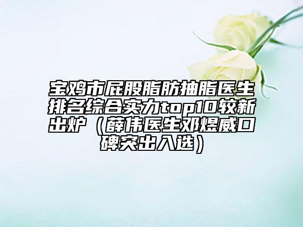 宝鸡市屁股脂肪抽脂医生排名综合实力top10较新出炉（薛伟医生邓煜威口碑突出入选）