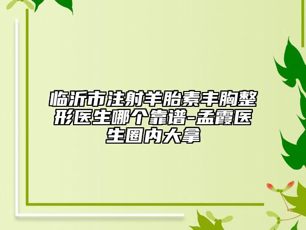 临沂市注射羊胎素丰胸整形医生哪个靠谱-孟霞医生圈内大拿