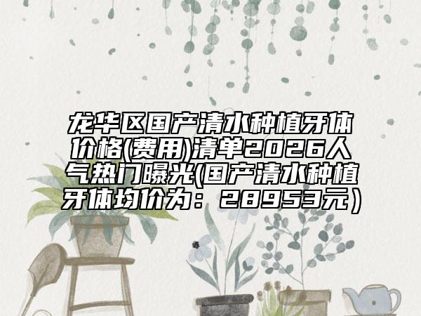 龙华区国产清水种植牙体价格(费用)清单2026人气热门曝光(国产清水种植牙体均价为：28953元）