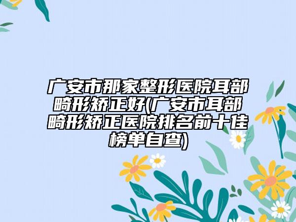 广安市那家整形医院耳部畸形矫正好(广安市耳部畸形矫正医院排名前十佳榜单自查)