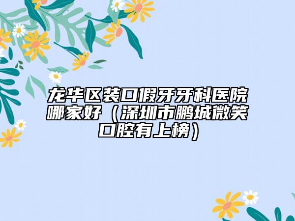 龙华区装口假牙牙科医院哪家好（深圳市鹏城微笑口腔有上榜）