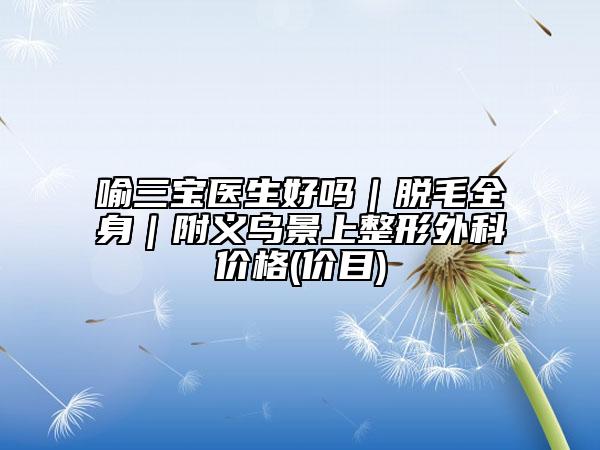 喻三宝医生好吗｜脱毛全身｜附义乌景上整形外科价格(价目)