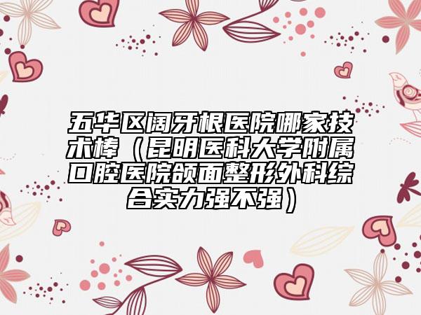 五华区阔牙根医院哪家技术棒（昆明医科大学附属口腔医院颌面整形外科综合实力强不强）