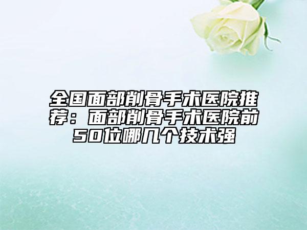 全国面部削骨手术医院推荐：面部削骨手术医院前50位哪几个技术强