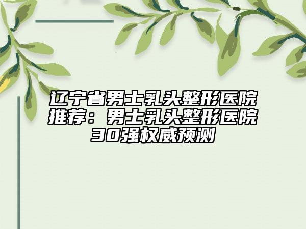辽宁省男士乳头整形医院推荐：男士乳头整形医院30强权威预测