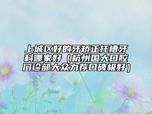 上城区好的牙矫正托槽牙科哪家好（杭州国大口腔门诊部大众力荐口碑极好）