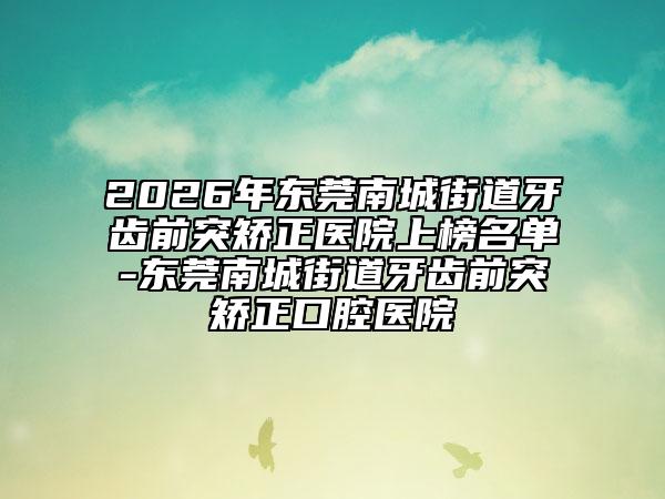 2026年东莞南城街道牙齿前突矫正医院上榜名单-东莞南城街道牙齿前突矫正口腔医院