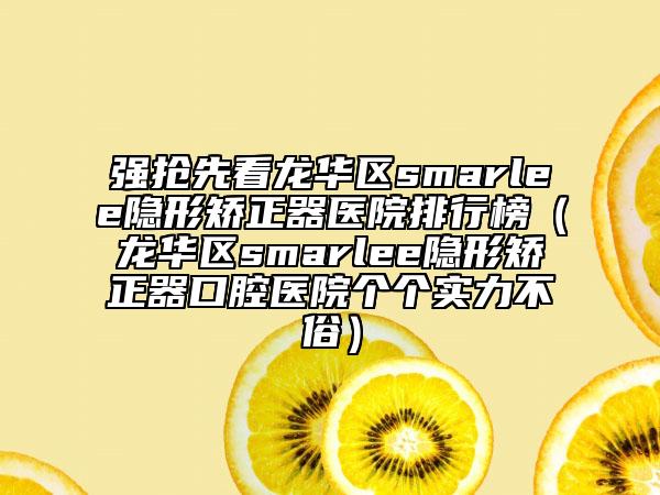 强抢先看龙华区smarlee隐形矫正器医院排行榜（龙华区smarlee隐形矫正器口腔医院个个实力不俗）