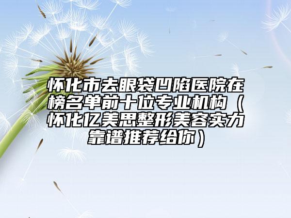 怀化市去眼袋凹陷医院在榜名单前十位专业机构（怀化亿美思整形美容实力靠谱推荐给你）