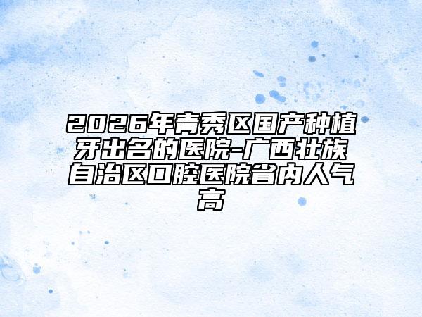 2026年青秀区国产种植牙出名的医院-广西壮族自治区口腔医院省内人气高