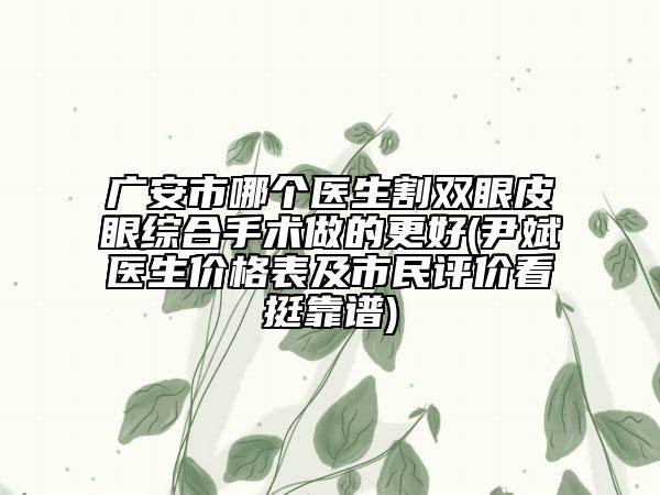 广安市哪个医生割双眼皮眼综合手术做的更好(尹斌医生价格表及市民评价看挺靠谱)