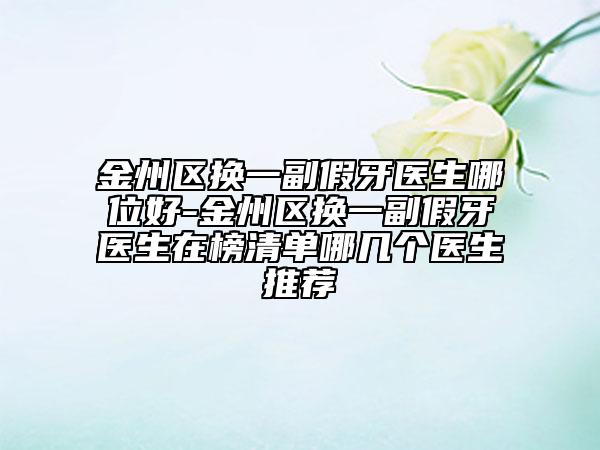 金州区换一副假牙医生哪位好-金州区换一副假牙医生在榜清单哪几个医生推荐