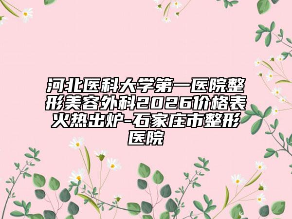 河北医科大学第一医院整形美容外科2026价格表火热出炉-石家庄市整形医院