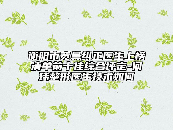衡阳市宽鼻纠正医生上榜清单前十佳综合评定-何玮整形医生技术如何