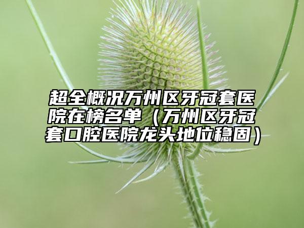 超全概况万州区牙冠套医院在榜名单（万州区牙冠套口腔医院龙头地位稳固）