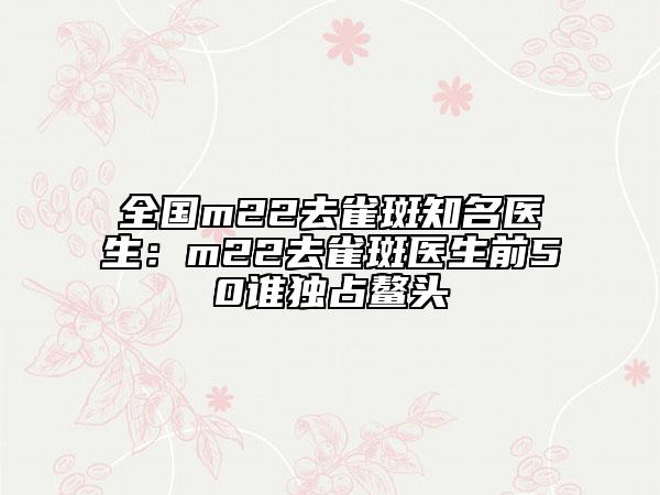 全国m22去雀斑知名医生：m22去雀斑医生前50谁独占鳌头