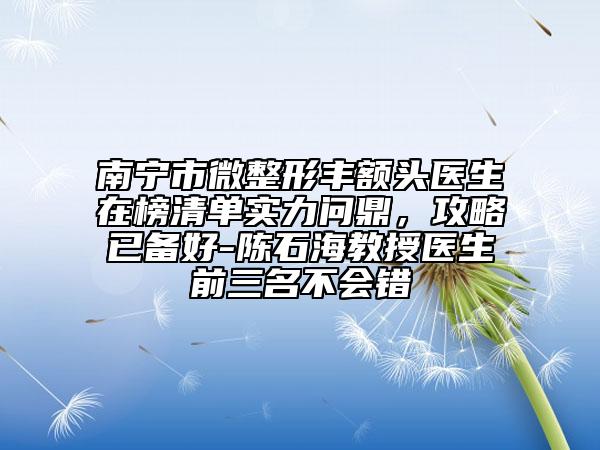 南宁市微整形丰额头医生在榜清单实力问鼎，攻略已备好-陈石海教授医生前三名不会错