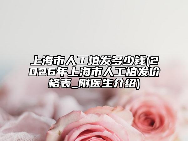 上海市人工植发多少钱(2026年上海市人工植发价格表_附医生介绍)