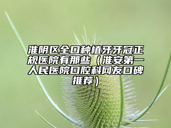 淮阴区全口种植牙牙冠正规医院有那些（淮安第一人民医院口腔科网友口碑推荐）