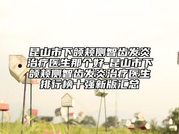 昆山市下颌颊侧智齿发炎治疗医生那个好-昆山市下颌颊侧智齿发炎治疗医生排行榜十强新版汇总