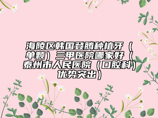 海陵区韩国登腾种植牙（单颗）三甲医院哪家好（泰州市人民医院（口腔科）优势突出）