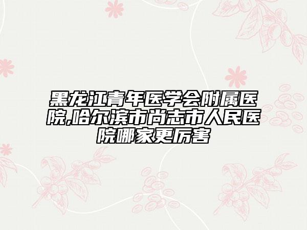 黑龙江青年医学会附属医院,哈尔滨市尚志市人民医院哪家更厉害