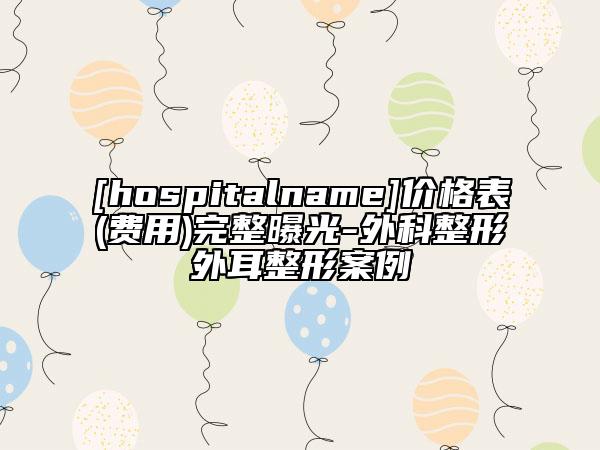 [hospitalname]价格表(费用)完整曝光-外科整形外耳整形案例
