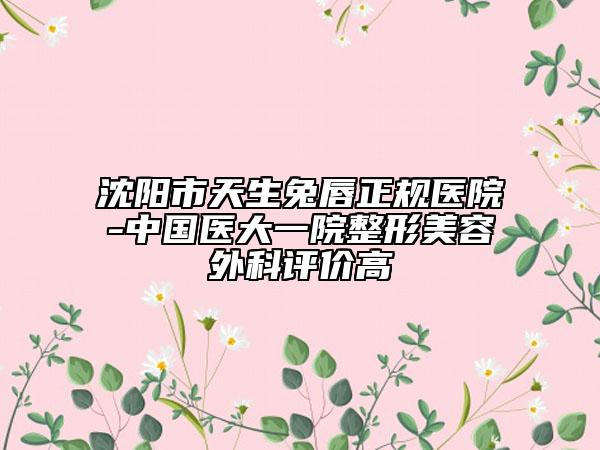 沈阳市天生兔唇正规医院-中国医大一院整形美容外科评价高