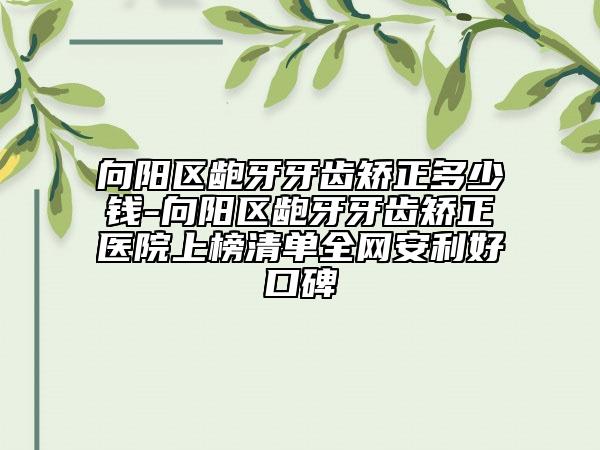 向阳区龅牙牙齿矫正多少钱-向阳区龅牙牙齿矫正医院上榜清单全网安利好口碑