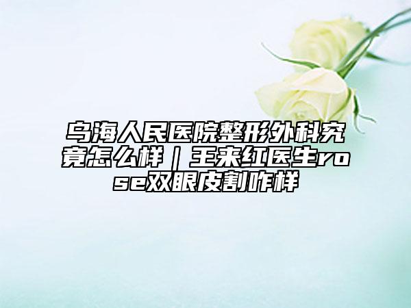 乌海人民医院整形外科究竟怎么样｜王来红医生rose双眼皮割咋样