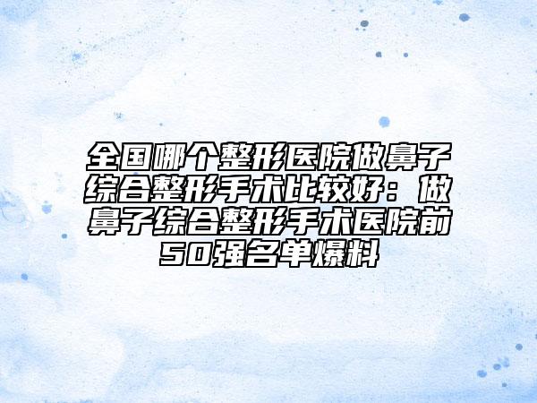 全国哪个整形医院做鼻子综合整形手术比较好：做鼻子综合整形手术医院前50强名单爆料