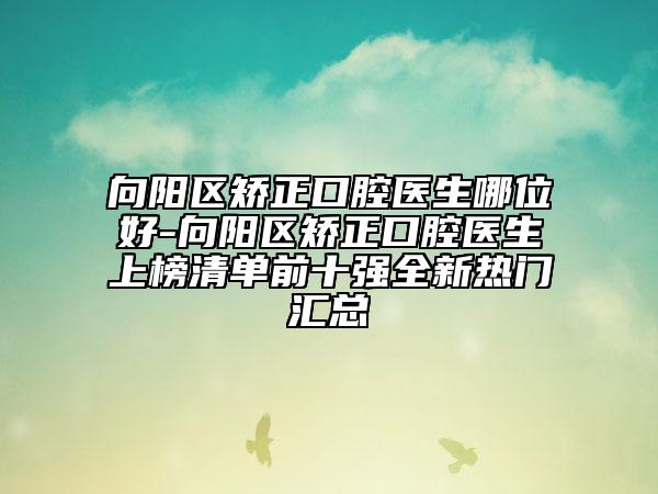向阳区矫正口腔医生哪位好-向阳区矫正口腔医生上榜清单前十强全新热门汇总