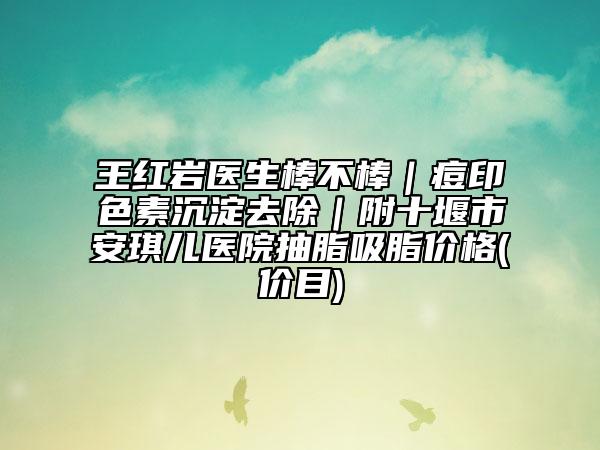 王红岩医生棒不棒｜痘印色素沉淀去除｜附十堰市安琪儿医院抽脂吸脂价格(价目)
