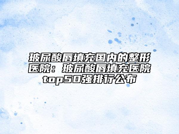 玻尿酸唇填充国内的整形医院：玻尿酸唇填充医院top50强排行公布