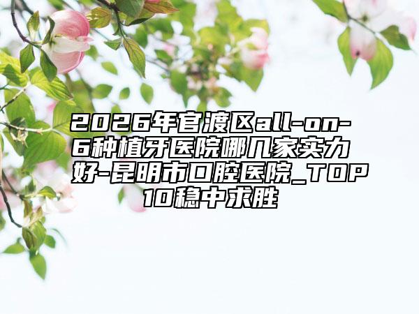 2026年官渡区all-on-6种植牙医院哪几家实力好-昆明市口腔医院_TOP10稳中求胜