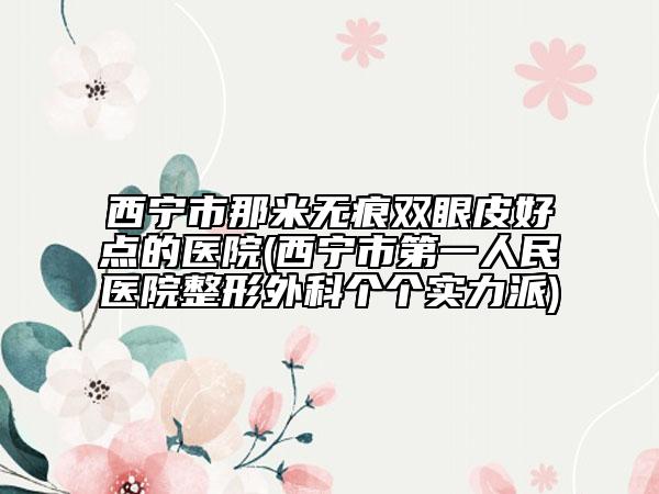 西宁市那米无痕双眼皮好点的医院(西宁市第一人民医院整形外科个个实力派)