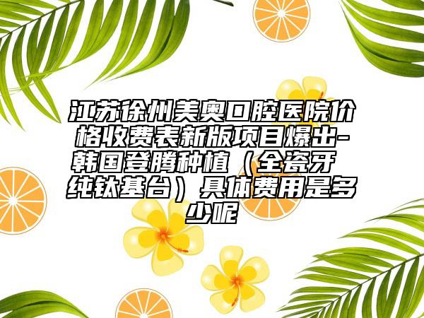 江苏徐州美奥口腔医院价格收费表新版项目爆出-韩国登腾种植（全瓷牙 纯钛基台）具体费用是多少呢