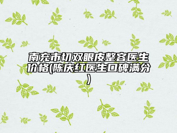 南充市切双眼皮整容医生价格(陈庆红医生口碑满分)