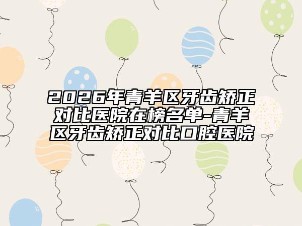 2026年青羊区牙齿矫正对比医院在榜名单-青羊区牙齿矫正对比口腔医院