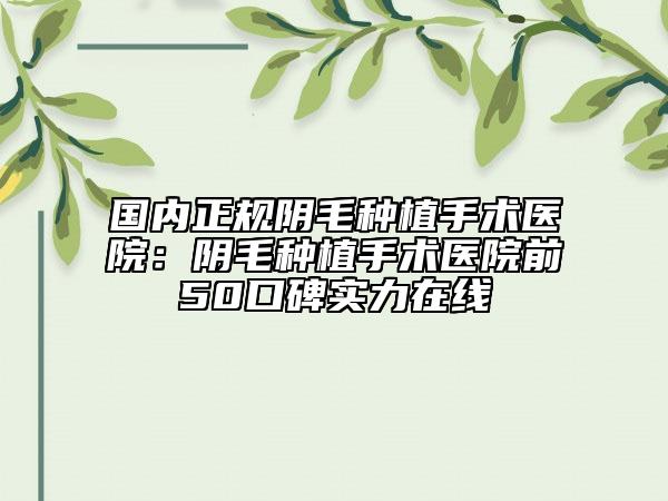 国内正规阴毛种植手术医院：阴毛种植手术医院前50口碑实力在线