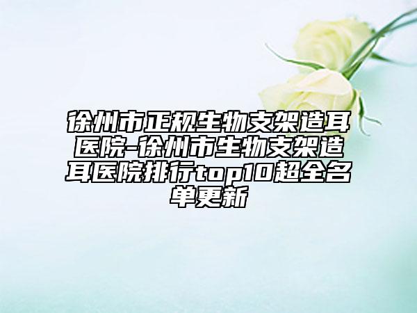 徐州市正规生物支架造耳医院-徐州市生物支架造耳医院排行top10超全名单更新