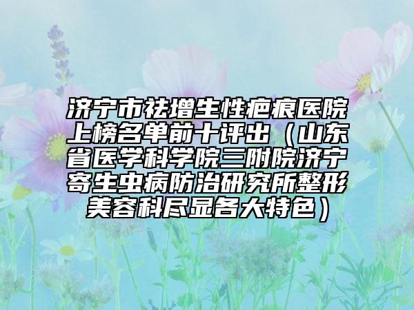 济宁市祛增生性疤痕医院上榜名单前十评出（山东省医学科学院三附院济宁寄生虫病防治研究所整形美容科尽显各大特色）