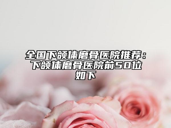 全国下颌体磨骨医院推荐：下颌体磨骨医院前50位如下