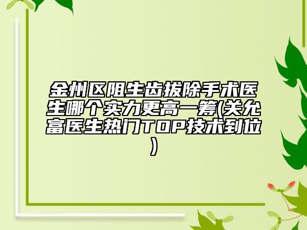 金州区阻生齿拔除手术医生哪个实力更高一筹(关允富医生热门TOP技术到位)