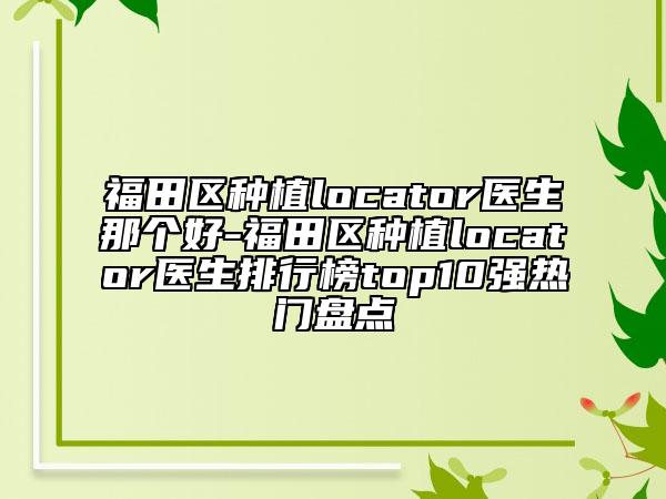 福田区种植locator医生那个好-福田区种植locator医生排行榜top10强热门盘点