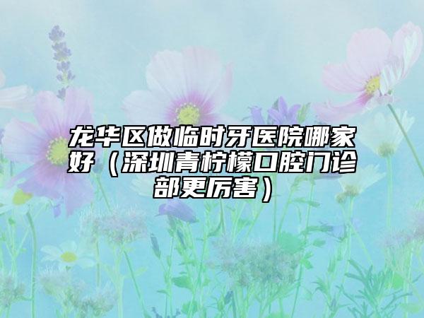 龙华区做临时牙医院哪家好（深圳青柠檬口腔门诊部更厉害）