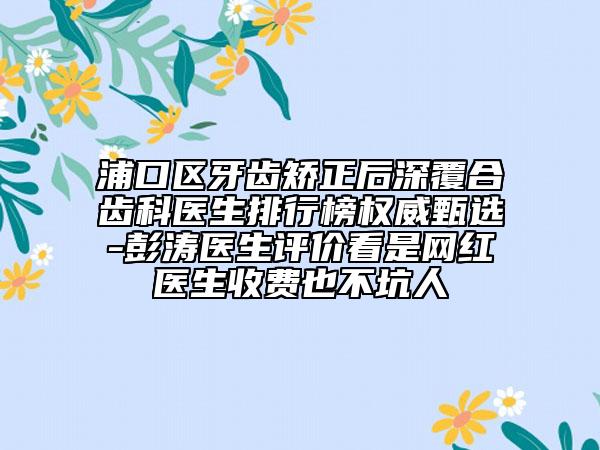浦口区牙齿矫正后深覆合齿科医生排行榜权威甄选-彭涛医生评价看是网红医生收费也不坑人