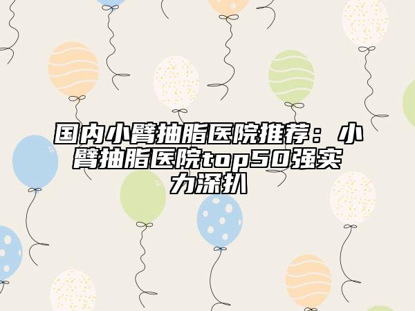 国内小臂抽脂医院推荐：小臂抽脂医院top50强实力深扒