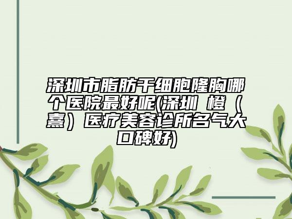 深圳市脂肪干细胞隆胸哪个医院最好呢(深圳沄橙（沄熹）医疗美容诊所名气大口碑好)