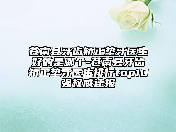 苍南县牙齿矫正垫牙医生好的是哪个-苍南县牙齿矫正垫牙医生排行top10强权威速报